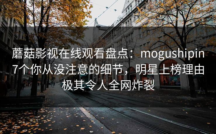 蘑菇影视在线观看盘点：mogushipin7个你从没注意的细节，明星上榜理由极其令人全网炸裂