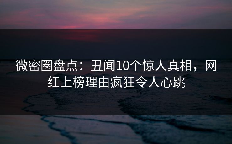 微密圈盘点：丑闻10个惊人真相，网红上榜理由疯狂令人心跳