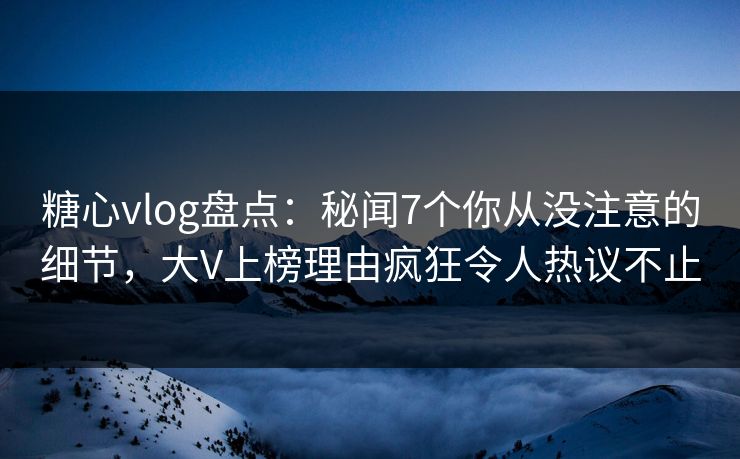 糖心vlog盘点：秘闻7个你从没注意的细节，大V上榜理由疯狂令人热议不止