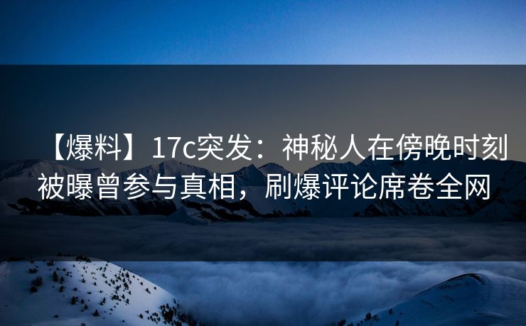 【爆料】17c突发：神秘人在傍晚时刻被曝曾参与真相，刷爆评论席卷全网