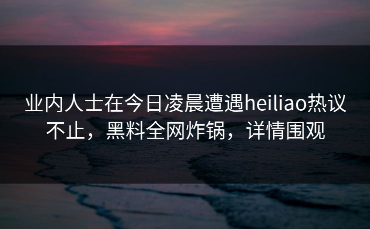 业内人士在今日凌晨遭遇heiliao热议不止，黑料全网炸锅，详情围观