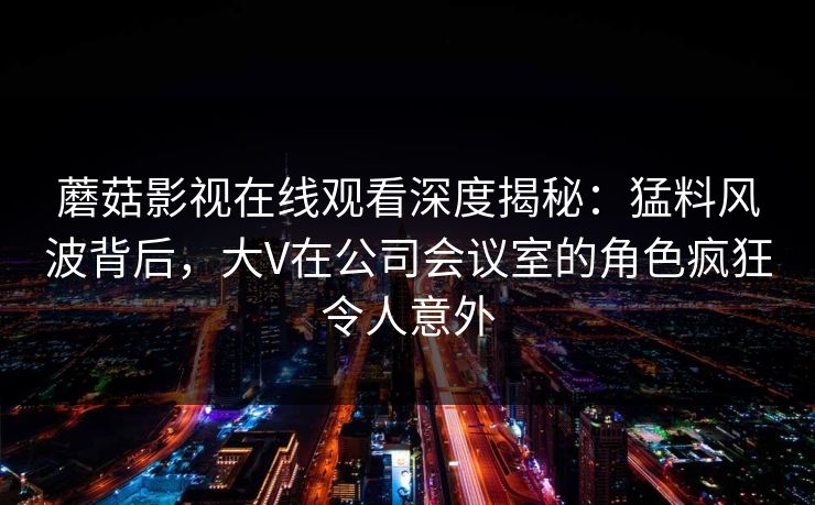 蘑菇影视在线观看深度揭秘：猛料风波背后，大V在公司会议室的角色疯狂令人意外