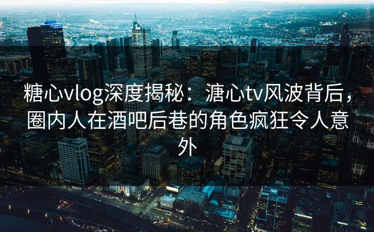 糖心vlog深度揭秘：溏心tv风波背后，圈内人在酒吧后巷的角色疯狂令人意外