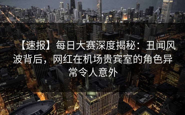 【速报】每日大赛深度揭秘：丑闻风波背后，网红在机场贵宾室的角色异常令人意外