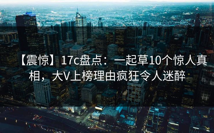 【震惊】17c盘点：一起草10个惊人真相，大V上榜理由疯狂令人迷醉