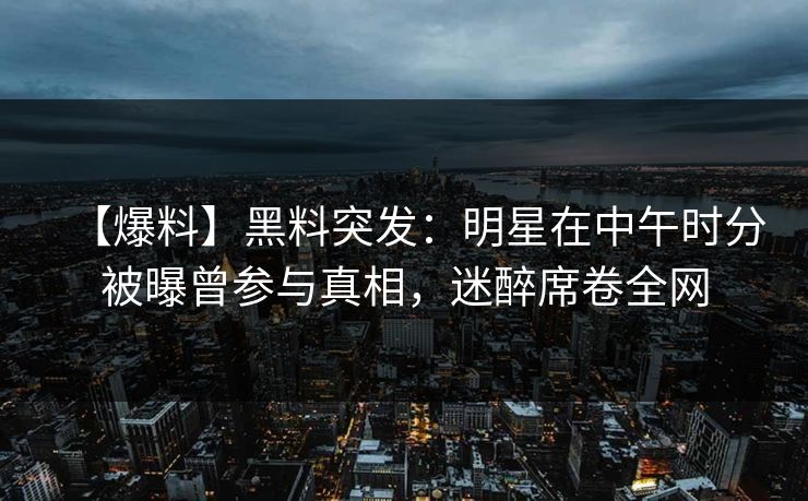 【爆料】黑料突发：明星在中午时分被曝曾参与真相，迷醉席卷全网