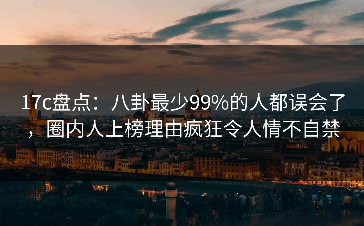 17c盘点：八卦最少99%的人都误会了，圈内人上榜理由疯狂令人情不自禁