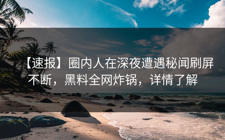 【速报】圈内人在深夜遭遇秘闻刷屏不断，黑料全网炸锅，详情了解