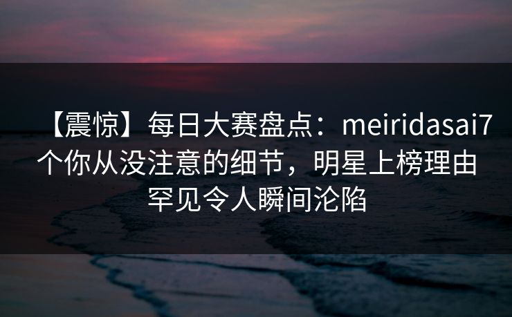 【震惊】每日大赛盘点：meiridasai7个你从没注意的细节，明星上榜理由罕见令人瞬间沦陷