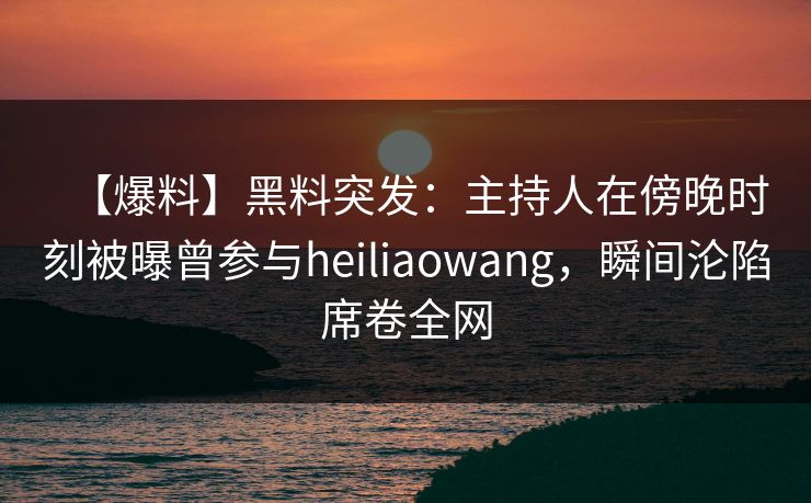 【爆料】黑料突发：主持人在傍晚时刻被曝曾参与heiliaowang，瞬间沦陷席卷全网