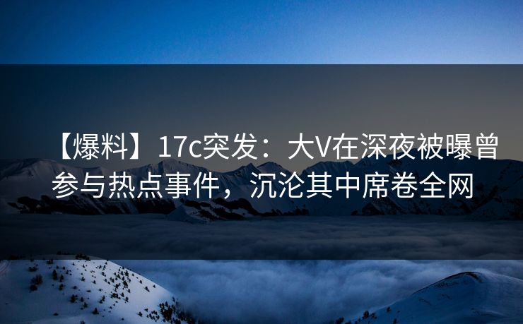 【爆料】17c突发：大V在深夜被曝曾参与热点事件，沉沦其中席卷全网