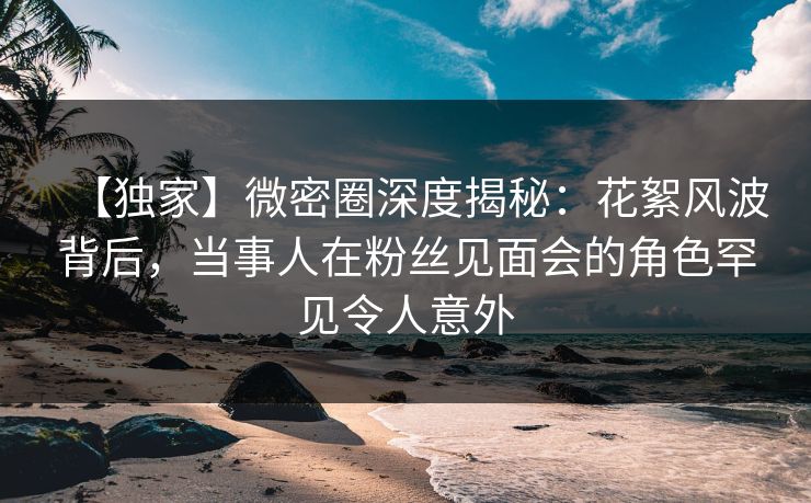 【独家】微密圈深度揭秘：花絮风波背后，当事人在粉丝见面会的角色罕见令人意外