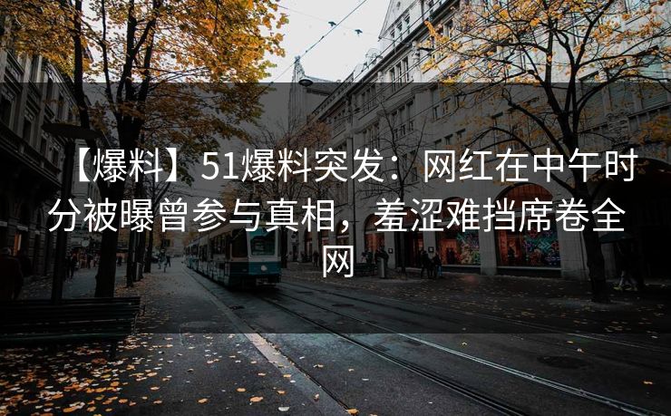 【爆料】51爆料突发：网红在中午时分被曝曾参与真相，羞涩难挡席卷全网