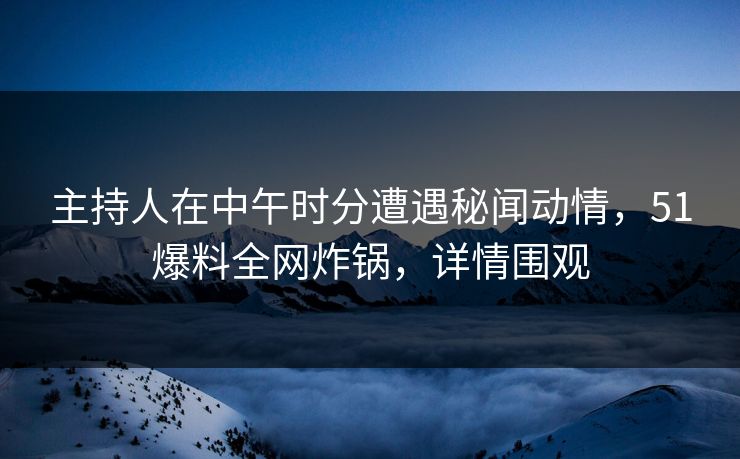 主持人在中午时分遭遇秘闻动情，51爆料全网炸锅，详情围观