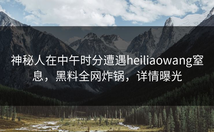 神秘人在中午时分遭遇heiliaowang窒息，黑料全网炸锅，详情曝光