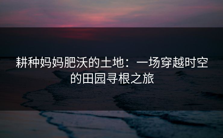 耕种妈妈肥沃的土地：一场穿越时空的田园寻根之旅
