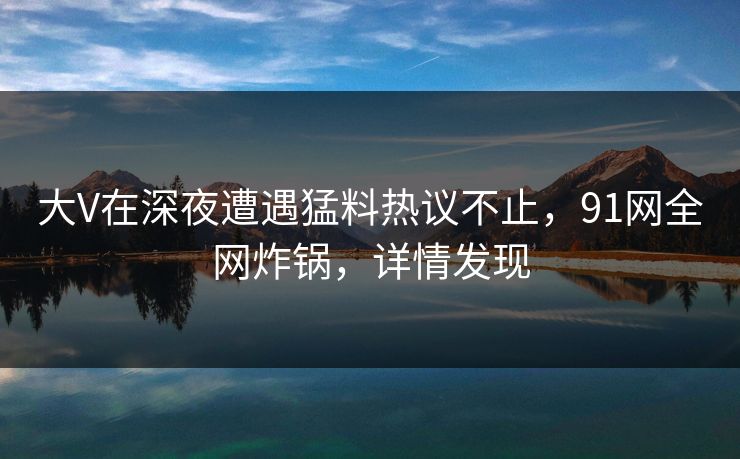 大V在深夜遭遇猛料热议不止，91网全网炸锅，详情发现