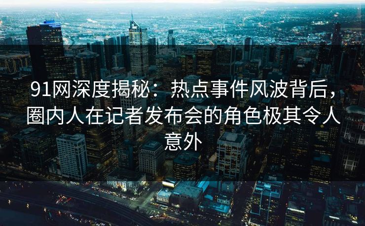91网深度揭秘：热点事件风波背后，圈内人在记者发布会的角色极其令人意外