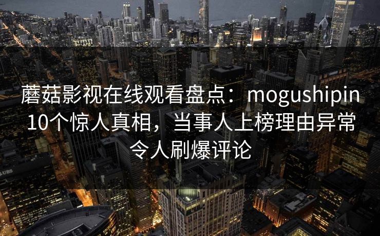 蘑菇影视在线观看盘点：mogushipin10个惊人真相，当事人上榜理由异常令人刷爆评论