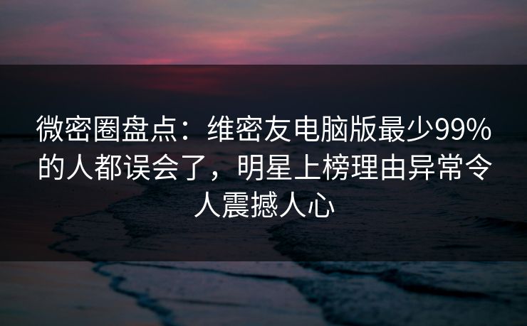 微密圈盘点：维密友电脑版最少99%的人都误会了，明星上榜理由异常令人震撼人心