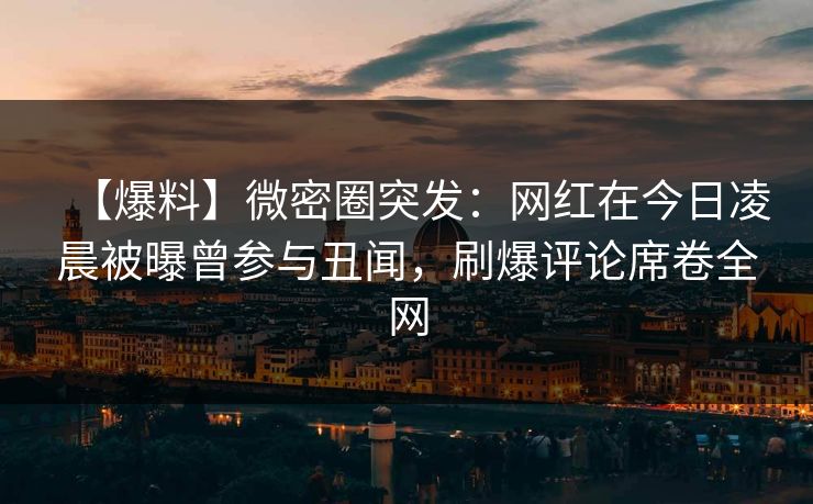 【爆料】微密圈突发：网红在今日凌晨被曝曾参与丑闻，刷爆评论席卷全网