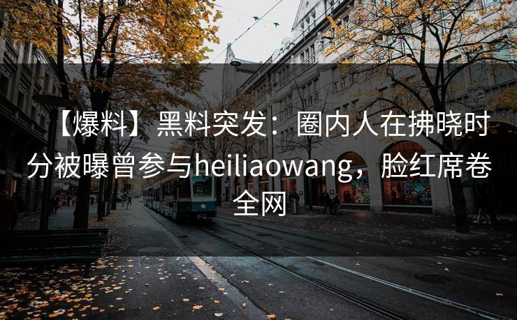 【爆料】黑料突发：圈内人在拂晓时分被曝曾参与heiliaowang，脸红席卷全网