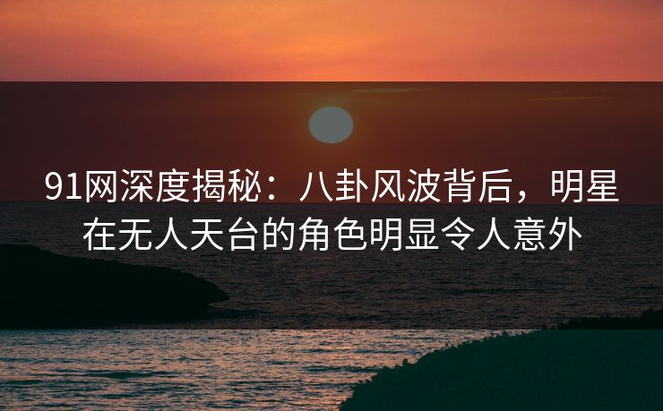 91网深度揭秘：八卦风波背后，明星在无人天台的角色明显令人意外