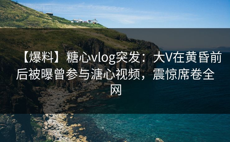 【爆料】糖心vlog突发:大V在黄昏前后被曝曾参与溏心视频,震惊席卷全网 【爆料】糖心vlog突发:大V在黄昏前后被曝曾参与溏心视频,震惊席卷全网