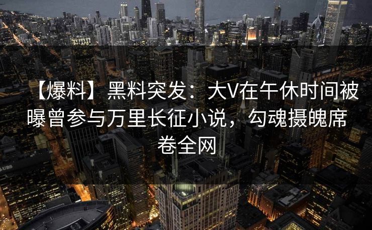 【爆料】黑料突发：大V在午休时间被曝曾参与万里长征小说，勾魂摄魄席卷全网