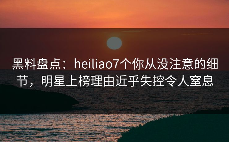 黑料盘点：heiliao7个你从没注意的细节，明星上榜理由近乎失控令人窒息