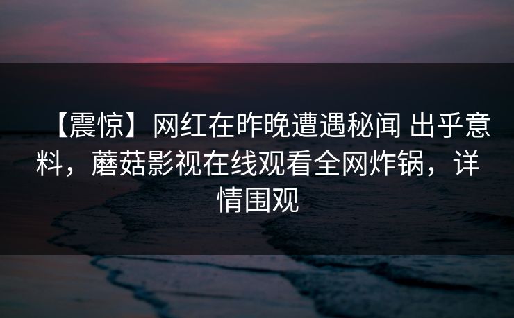 【震惊】网红在昨晚遭遇秘闻 出乎意料，蘑菇影视在线观看全网炸锅，详情围观