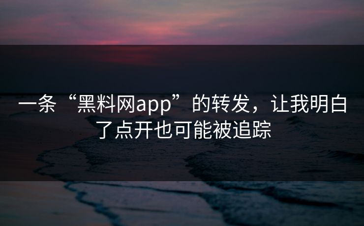 一条“黑料网app”的转发，让我明白了点开也可能被追踪