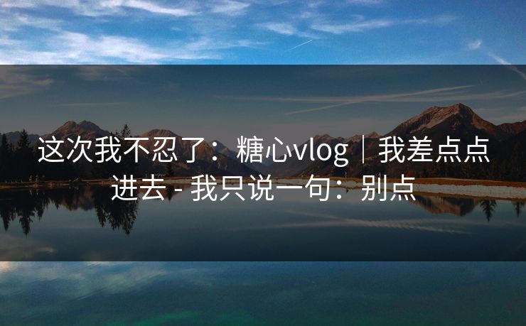 这次我不忍了：糖心vlog｜我差点点进去 - 我只说一句：别点