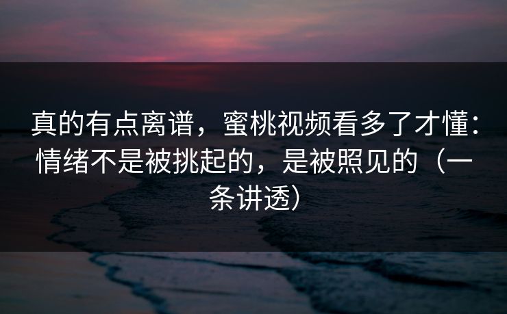 真的有点离谱，蜜桃视频看多了才懂：情绪不是被挑起的，是被照见的（一条讲透）