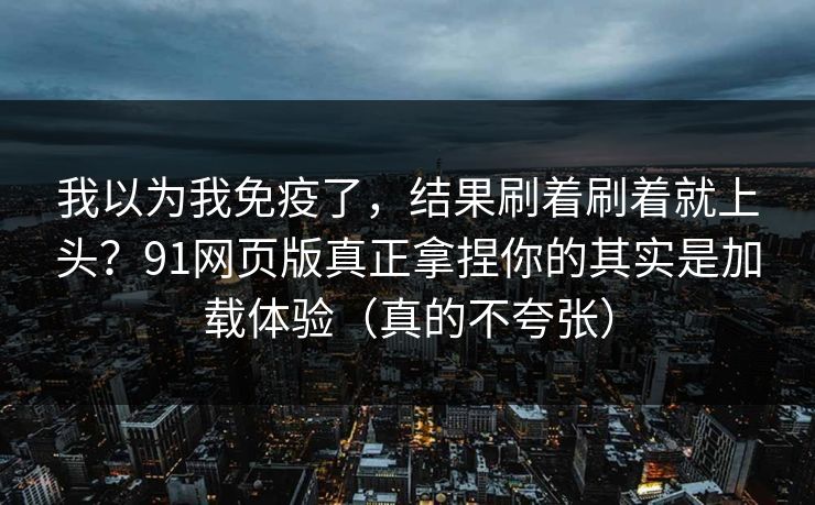 我以为我免疫了，结果刷着刷着就上头？91网页版真正拿捏你的其实是加载体验（真的不夸张）
