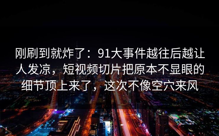 刚刷到就炸了：91大事件越往后越让人发凉，短视频切片把原本不显眼的细节顶上来了，这次不像空穴来风
